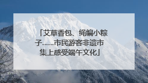 艾草香包、绳编小粽子……市民游客非遗市集上感受端午文化