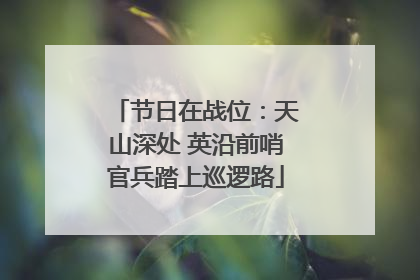 节日在战位：天山深处 英沿前哨官兵踏上巡逻路