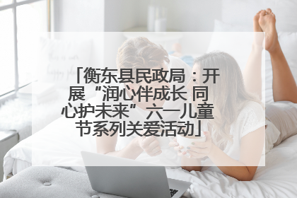 衡东县民政局：开展“润心伴成长 同心护未来”六一儿童节系列关爱活动