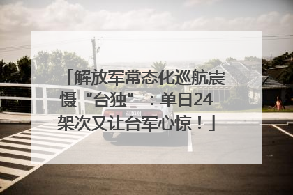 解放军常态化巡航震慑“台独”：单日24架次又让台军心惊！