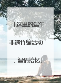 这里的端午非遗竹编活动，温情拾忆