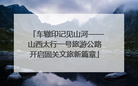 车辙印记见山河——山西太行一号旅游公路开启固关文旅新篇章