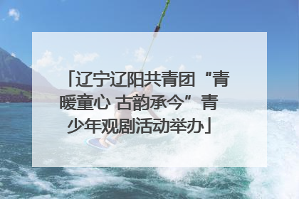 辽宁辽阳共青团“青暖童心 古韵承今”青少年观剧活动举办