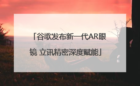 谷歌发布新一代AR眼镜 立讯精密深度赋能