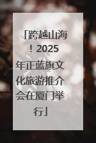跨越山海！2025年正蓝旗文化旅游推介会在厦门举行