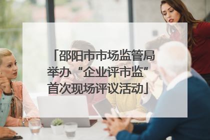 邵阳市市场监管局举办“企业评市监”首次现场评议活动
