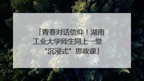 青春对话信仰！湖南工业大学师生同上一堂“沉浸式”思政课
