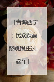 青海西宁：民众踩高跷跳锅庄过端午