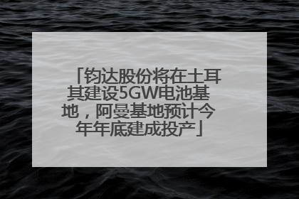 钧达股份将在土耳其建设5GW电池基地，阿曼基地预计今年年底建成投产