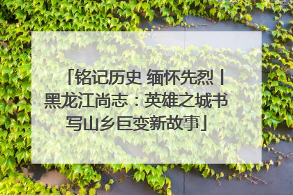 铭记历史 缅怀先烈丨黑龙江尚志：英雄之城书写山乡巨变新故事
