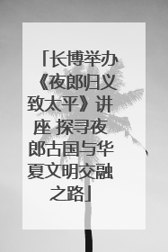 长博举办《夜郎归义致太平》讲座 探寻夜郎古国与华夏文明交融之路