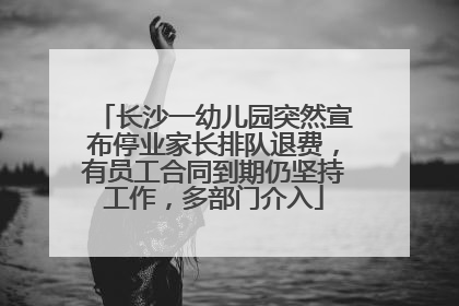 长沙一幼儿园突然宣布停业家长排队退费，有员工合同到期仍坚持工作，多部门介入