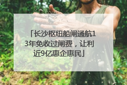 长沙枢纽船闸通航13年免收过闸费，让利近9亿惠企惠民