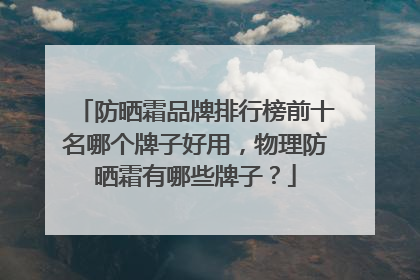 防晒霜品牌排行榜前十名哪个牌子好用，物理防晒霜有哪些牌子？