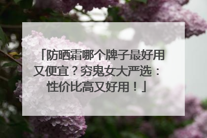 防晒霜哪个牌子最好用又便宜？穷鬼女大严选：性价比高又好用！