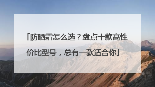 防晒霜怎么选？盘点十款高性价比型号，总有一款适合你