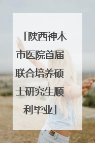 陕西神木市医院首届联合培养硕士研究生顺利毕业