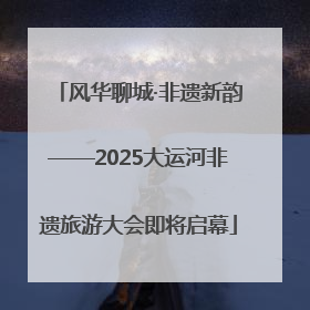 风华聊城·非遗新韵——2025大运河非遗旅游大会即将启幕