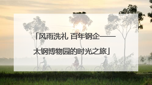 风雨洗礼 百年钢企——太钢博物园的时光之旅