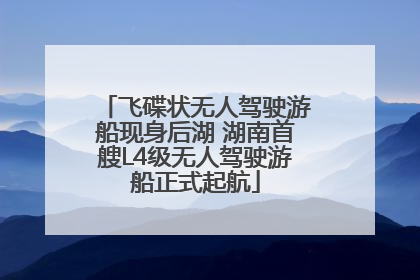 飞碟状无人驾驶游船现身后湖 湖南首艘L4级无人驾驶游船正式起航