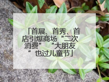 首展、首秀、首店引爆商场“二次消费” “大朋友”也过儿童节
