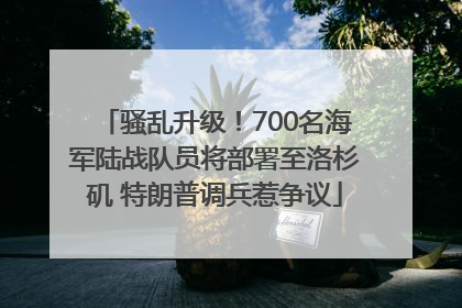 骚乱升级！700名海军陆战队员将部署至洛杉矶 特朗普调兵惹争议