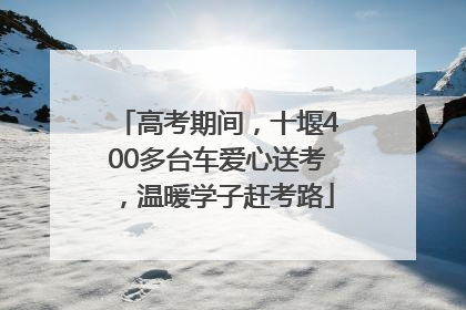 高考期间，十堰400多台车爱心送考，温暖学子赶考路