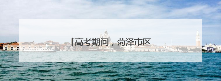 高考期间，菏泽市区这些路段限时禁行！