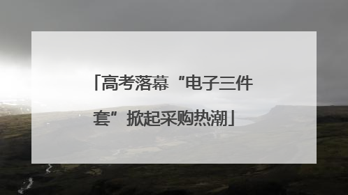 高考落幕“电子三件套”掀起采购热潮