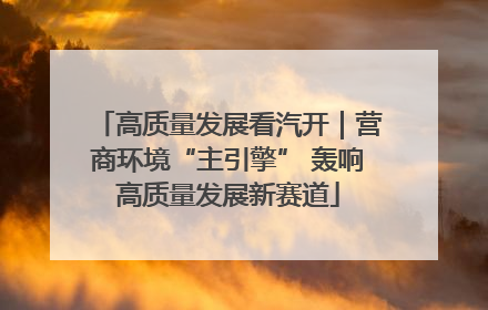 高质量发展看汽开｜营商环境“主引擎” 轰响高质量发展新赛道