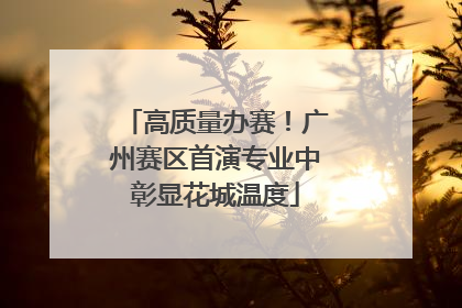 高质量办赛！广州赛区首演专业中彰显花城温度