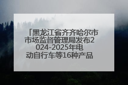 黑龙江省齐齐哈尔市市场监督管理局发布2024-2025年电动自行车等16种产品质量监督抽查情况