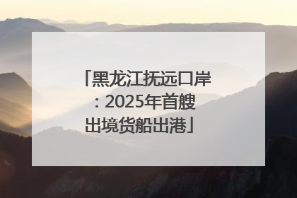 黑龙江抚远口岸：2025年首艘出境货船出港