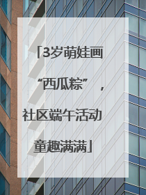 3岁萌娃画“西瓜粽”，社区端午活动童趣满满