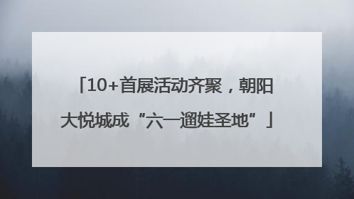 10+首展活动齐聚，朝阳大悦城成“六一遛娃圣地”