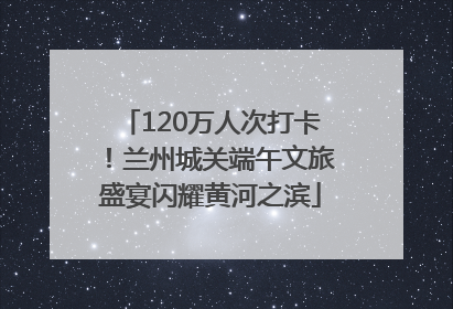 120万人次打卡！兰州城关端午文旅盛宴闪耀黄河之滨