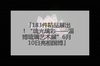 183件精品展出！“琉光璃彩——淄博琉璃艺术展”6月10日亮相国博