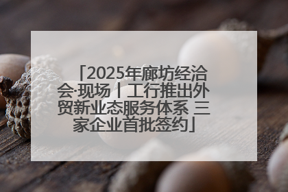 2025年廊坊经洽会·现场丨工行推出外贸新业态服务体系 三家企业首批签约