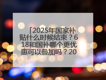 2025年国家补贴什么时候结束？618和国补哪个更优惠可以叠加吗？2025年国家补贴结束时间统一为12月31日