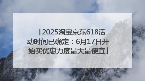 2025淘宝京东618活动时间已确定：6月17日开始买优惠力度最大最便宜