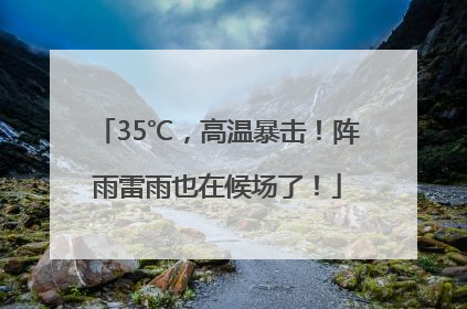 35℃，高温暴击！阵雨雷雨也在候场了！