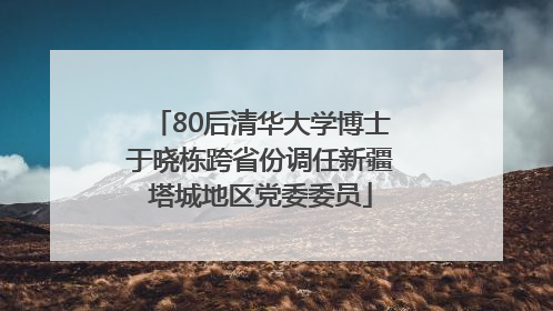 80后清华大学博士于晓栋跨省份调任新疆塔城地区党委委员
