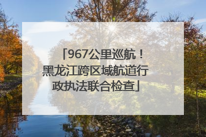 967公里巡航！黑龙江跨区域航道行政执法联合检查